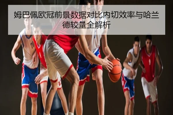 姆巴佩欧冠前景数据对比内切效率与哈兰德较量全解析
