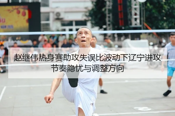 赵继伟热身赛助攻失误比波动下辽宁进攻节奏隐忧与调整方向