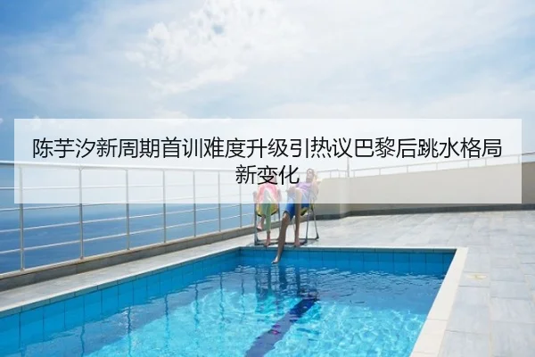 陈芋汐新周期首训难度升级引热议巴黎后跳水格局新变化