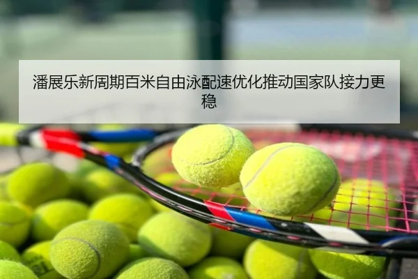 潘展乐新周期百米自由泳配速优化推动国家队接力更稳