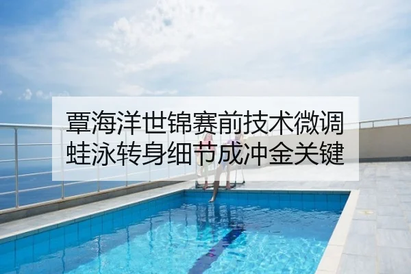 覃海洋世锦赛前技术微调 蛙泳转身细节成冲金关键