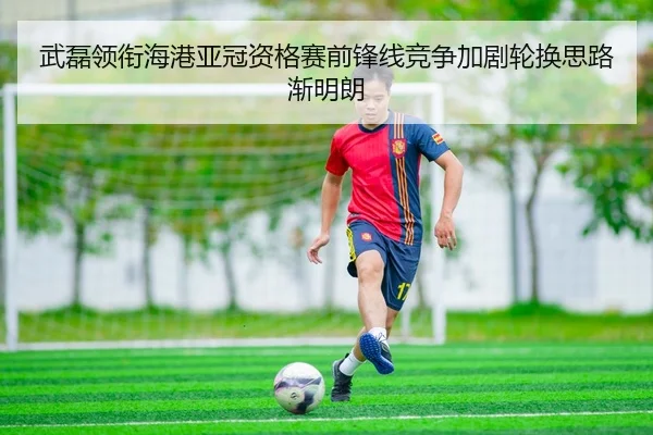 武磊领衔海港亚冠资格赛前锋线竞争加剧轮换思路渐明朗