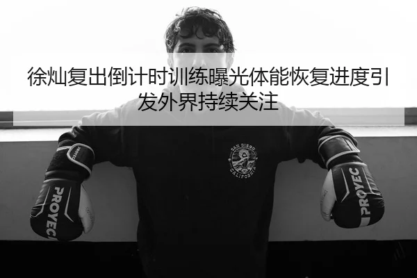 徐灿复出倒计时训练曝光体能恢复进度引发外界持续关注