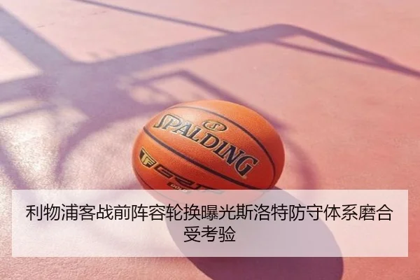 利物浦客战前阵容轮换曝光斯洛特防守体系磨合受考验