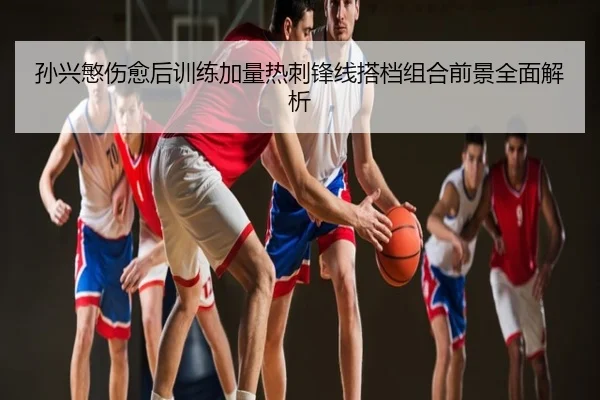 孙兴慜伤愈后训练加量热刺锋线搭档组合前景全面解析