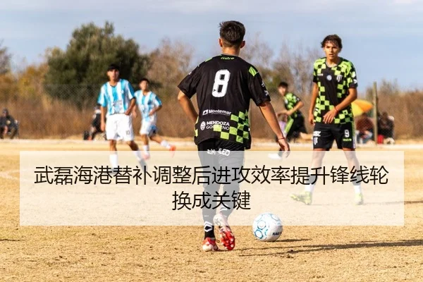 武磊海港替补调整后进攻效率提升锋线轮换成关键