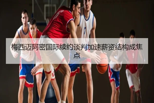 梅西迈阿密国际续约谈判加速薪资结构成焦点