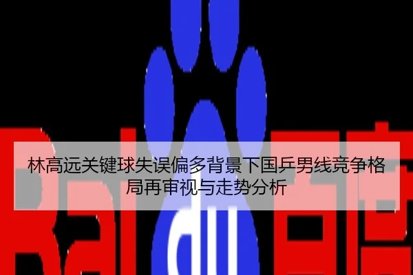 林高远关键球失误偏多背景下国乒男线竞争格局再审视与走势分析